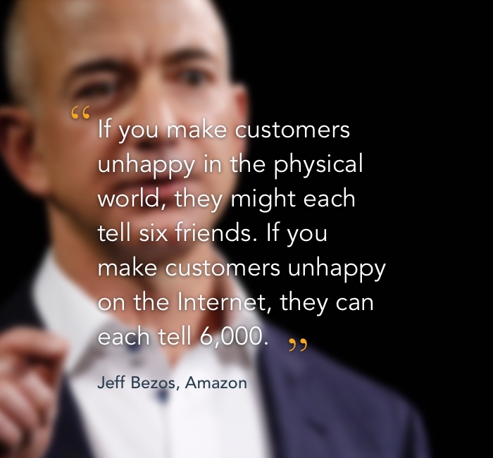 Jeff Bezos quote: If you make customers unhappy in the physical world, they might each tell six friends. If you make customers unhappy on the Internet they can each tell 6000